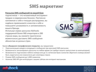 Рассылка SMS-сообщений по вашей базе
   подписчиков — это незаменимый инструмент
   продаж в современном бизнесе. Постоянно
   напоминая о себе и текущих распродажах, вы
   надёжно привязываете клиентов к себе и
   повышаете узнаваемость и запоминаемость
   вашего бренда.
   Используя сервис рассылки Adshockс
   поддержкой более 900 операторов в 200
   странах мира, вы сможете практически
   моментально доставить SMS-сообщения
   абонентам из разных стран.

Кроме обширного географического покрытия, мы предлагаем:
• Персонализация каждого исходящего сообщения при массовой SMS-рассылке;
• Возможность запланировать рассылку на любое время (не требует вашего присутствия за компьютером);
• Возможность подстановки любого номера или до 11 латинских букв в качестве обратного номера (может
   быть недоступно или ограничено для некоторых стран);
• Размер SMS-сообщения до 1,000 символов;
• Наличие SMS API для интеграции с вашим сайтом или интернет-магазином.



                                                                                           www.adshock.ru
                                                                                           info@adshock.ru
                                                                                           (495) 778 74 00
 