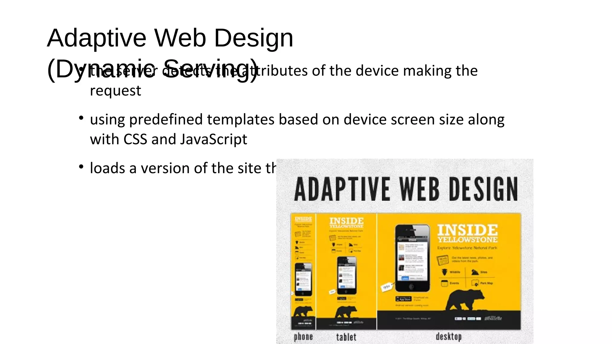 Adaptive Web Design
(Dynamic Serving)• the server detects the attributes of the device making the
request
• using predefined templates based on device screen size along
with CSS and JavaScript
• loads a version of the site that is optimized for the device.
 