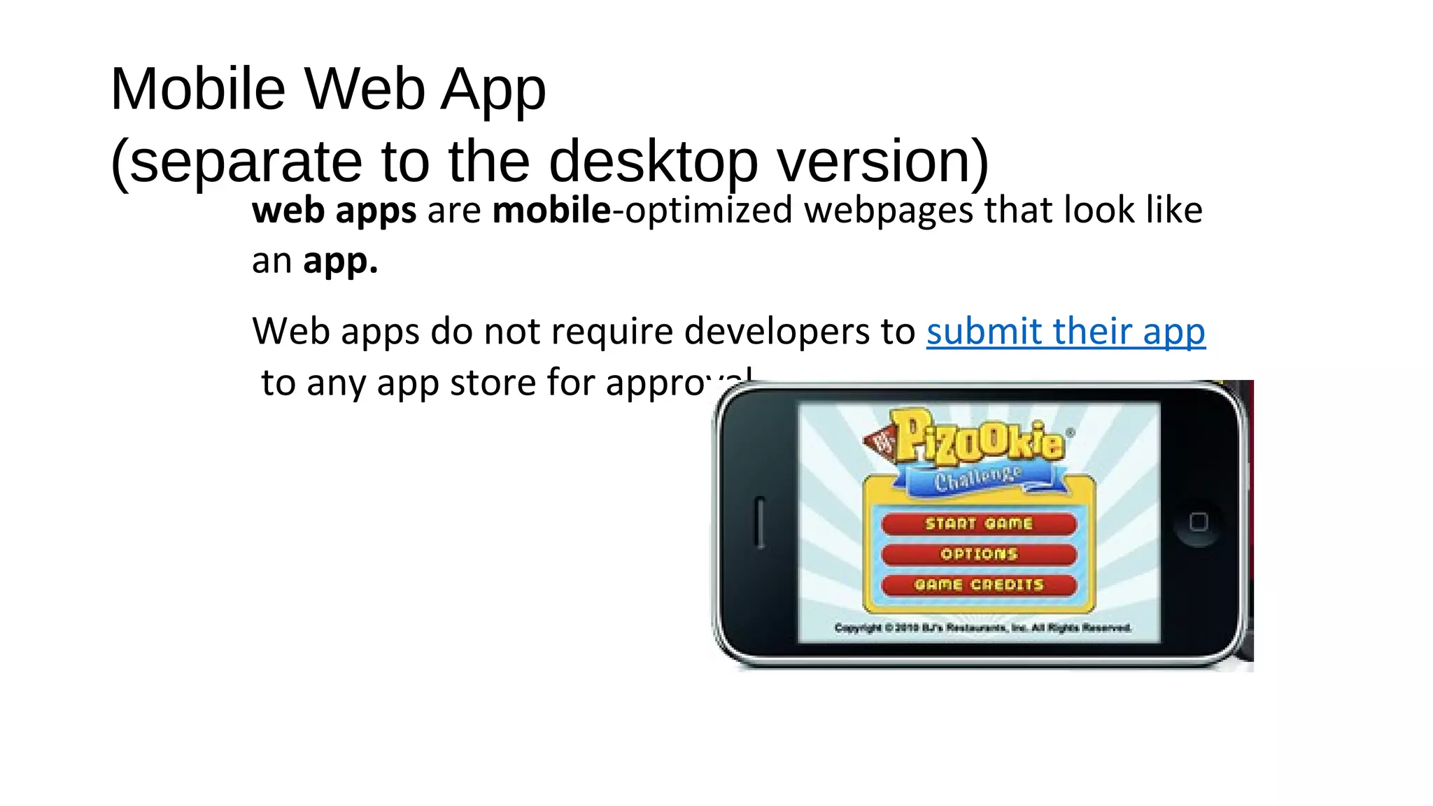 Mobile Web App
(separate to the desktop version)
web apps are mobile-optimized webpages that look like
an app.
Web apps do not require developers to submit their app
to any app store for approval.
 