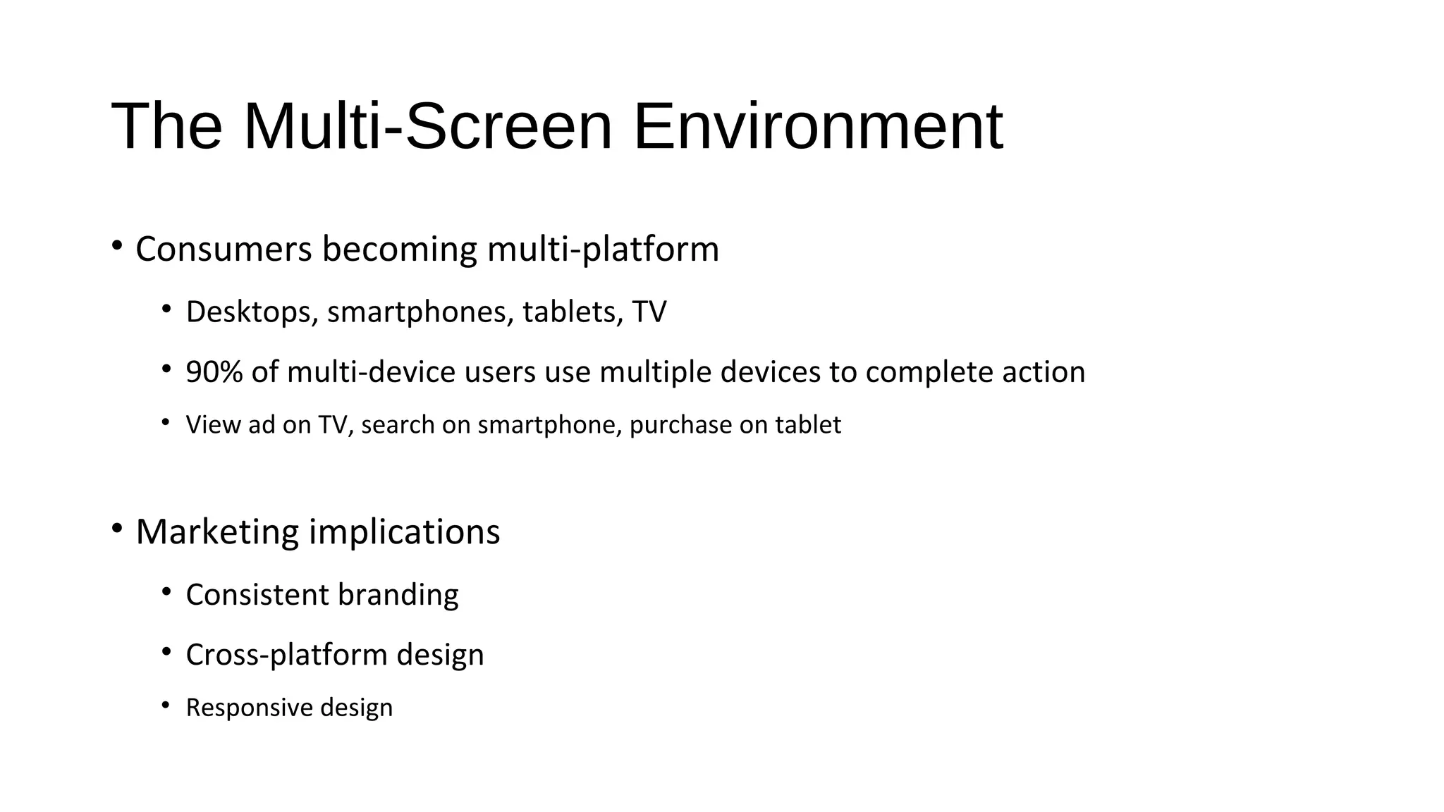 The Multi-Screen Environment
• Consumers becoming multi-platform
• Desktops, smartphones, tablets, TV
• 90% of multi-device users use multiple devices to complete action
• View ad on TV, search on smartphone, purchase on tablet
• Marketing implications
• Consistent branding
• Cross-platform design
• Responsive design
 