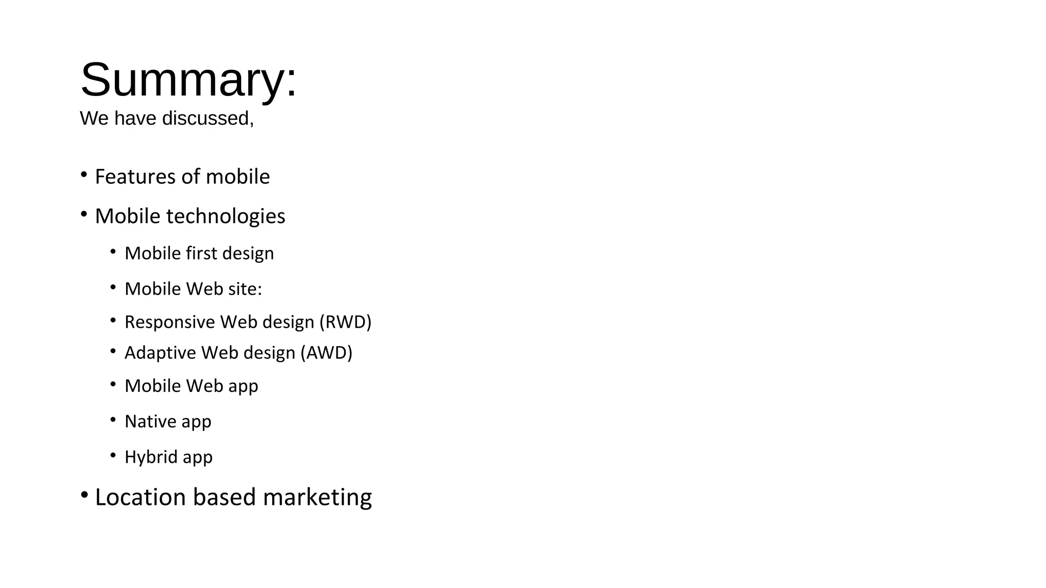 Summary:
We have discussed,
• Features of mobile
• Mobile technologies
• Mobile first design
• Mobile Web site:
• Responsive Web design (RWD)
• Adaptive Web design (AWD)
• Mobile Web app
• Native app
• Hybrid app
• Location based marketing
 