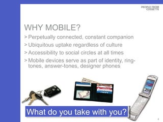WHY MOBILE? Perpetually connected, constant companion Ubiquitous uptake regardless of culture Accessibility to social circles at all times Mobile devices serve as part of identity, ring-tones, answer-tones, designer phones What do you take with you? 