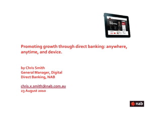 Promoting growth through direct banking: anywhere,
anytime, and device.


by Chris Smith
General Manager, Digital
Direct Banking, NAB

chris.x.smith@nab.com.au
23 August 2010
 