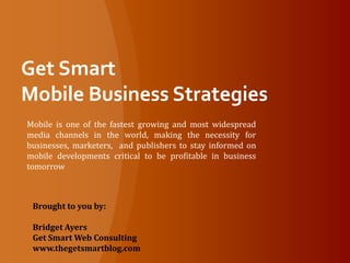 Get Smart Mobile Business Strategies Mobile is one of the fastest growing and most widespread media channels in the world, making the necessity for businesses, marketers,  and publishers to stay informed on mobile developments critical to be profitable in business tomorrow Brought to you by: Bridget Ayers Get Smart Web Consulting www.thegetsmartblog.com 