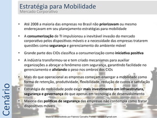 Estratégia	
  para	
  Mobilidade	
  
               Mercado	
  Corpora5vo	
  
               	
  

              •       Até	
  2008	
  a	
  maioria	
  das	
  empresas	
  no	
  Brasil	
  não	
  priorizavam	
  ou	
  mesmo	
  
                      endereçavam	
  em	
  seu	
  planejamento	
  estratégias	
  para	
  mobilidade	
  
              •       A	
  consumerização	
  de	
  TI	
  impulsionou	
  a	
  inevitável	
  invasão	
  do	
  mercado	
  
                      corpora5vo	
  pelos	
  disposi5vos	
  móveis	
  e	
  a	
  necessidade	
  das	
  empresas	
  tratarem	
  
                      questões	
  como	
  segurança	
  e	
  gerenciamento	
  do	
  ambiente	
  móvel	
  
              •       Grande	
  parte	
  dos	
  CIOs	
  classiﬁca	
  a	
  consumerização	
  como	
  inicia0va	
  posi0va	
  
              •       A	
  indústria	
  transformou-­‐se	
  e	
  tem	
  criado	
  mecanismos	
  para	
  auxiliar	
  
                      organizações	
  a	
  abraçar	
  o	
  fenômeno	
  com	
  segurança,	
  garan5ndo	
  facilidade	
  no	
  
                      gerenciamento	
  e	
  aliviando	
  o	
  peso	
  nos	
  ombros	
  dos	
  CIOs	
  
              •       Mais	
  do	
  que	
  operacional	
  as	
  empresas	
  começam	
  enxergar	
  a	
  mobilidade	
  como	
  
                      forma	
  de	
  retenção,	
  produ5vidade,	
  ﬂexibilidade,	
  redução	
  de	
  custos	
  e	
  sa5sfação	
  
Cenário	
  




              •       Estratégia	
  de	
  mobilidade	
  pode	
  exigir	
  mais	
  inves0mento	
  em	
  infraestrutura,	
  
                      segurança	
  e	
  governança	
  do	
  que	
  apenas	
  em	
  tecnologia	
  de	
  desenvolvimento	
  
              •       Maioria	
  das	
  polí0cas	
  de	
  segurança	
  das	
  empresas	
  não	
  contempla	
  como	
  tratar	
  
                      disposi5vos	
  móveis	
  

                                         Material desenvolvido por Fabricio Carvalho Freitas - fabweb@gmail.com!
 