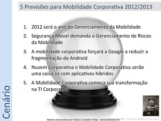 5	
  Previsões	
  para	
  Mobilidade	
  Corpora5va	
  2012/2013	
  


               1.  2012	
  será	
  o	
  ano	
  do	
  Gerenciamento	
  da	
  Mobilidade	
  
               2.  Segurança	
  Móvel	
  demanda	
  o	
  Gerenciamento	
  de	
  Riscos	
  
                   da	
  Mobilidade	
  
               3.  A	
  mobilidade	
  corpora5va	
  forçará	
  a	
  Google	
  a	
  reduzir	
  a	
  
                   fragmentação	
  do	
  Android	
  
               4.  Nuvem	
  Corpora5va	
  e	
  Mobilidade	
  Corpora5va	
  serão	
  
                   uma	
  coisa	
  só	
  com	
  aplica5vos	
  híbridos	
  
               5.  A	
  Mobilidade	
  Corpora5va	
  começa	
  sua	
  transformação	
  
Cenário	
  




                   na	
  TI	
  Corpora5va	
  




                              Material desenvolvido por Fabricio Carvalho Freitas - fabweb@gmail.com!EMF	
  –	
  Enterprise	
  Mobility	
  Forum	
  2012	
  
                                                                                          Pesquisa	
  do	
  
 