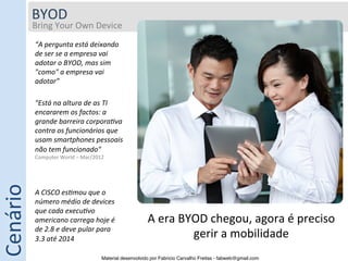 BYOD	
  
              Bring	
  Your	
  Own	
  Device	
  
              	
  
                     “A	
  pergunta	
  está	
  deixando	
  
                     de	
  ser	
  se	
  a	
  empresa	
  vai	
  
                     adotar	
  o	
  BYOD,	
  mas	
  sim	
  
                     "como"	
  a	
  empresa	
  vai	
  
                     adotar”	
  

                     "Está	
  na	
  altura	
  de	
  as	
  TI	
  
                     encararem	
  os	
  factos:	
  a	
  
                     grande	
  barreira	
  corpora9va	
  
                     contra	
  os	
  funcionários	
  que	
  
                     usam	
  smartphones	
  pessoais	
  
                     não	
  tem	
  funcionado"	
  
                     Computer	
  World	
  –	
  Mar/2012	
  
Cenário	
  




                     A	
  CISCO	
  es9mou	
  que	
  o	
  
                     número	
  médio	
  de	
  devices	
  
                     que	
  cada	
  execu9vo	
  
                     americano	
  carrega	
  hoje	
  é	
                     A	
  era	
  BYOD	
  chegou,	
  agora	
  é	
  preciso	
  
                     de	
  2.8	
  e	
  deve	
  pular	
  para	
  
                     3.3	
  até	
  2014	
                                                  gerir	
  a	
  mobilidade	
  
                                                         Material desenvolvido por Fabricio Carvalho Freitas - fabweb@gmail.com!
 