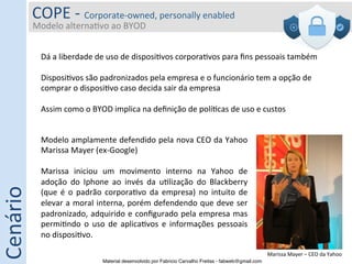 COPE	
  -­‐	
  Corporate-­‐owned,	
  personally	
  enabled	
  
              Modelo	
  alterna5vo	
  ao	
  BYOD	
  
              	
  

                     Dá	
  a	
  liberdade	
  de	
  uso	
  de	
  disposi5vos	
  corpora5vos	
  para	
  ﬁns	
  pessoais	
  também	
  
                     	
  
                     Disposi5vos	
  são	
  padronizados	
  pela	
  empresa	
  e	
  o	
  funcionário	
  tem	
  a	
  opção	
  de	
  
                     comprar	
  o	
  disposi5vo	
  caso	
  decida	
  sair	
  da	
  empresa	
  
                     	
  
                     Assim	
  como	
  o	
  BYOD	
  implica	
  na	
  deﬁnição	
  de	
  polí5cas	
  de	
  uso	
  e	
  custos	
  


                     Modelo	
  amplamente	
  defendido	
  pela	
  nova	
  CEO	
  da	
  Yahoo	
  
                     Marissa	
  Mayer	
  (ex-­‐Google)	
  
                     	
  
                     Marissa	
   iniciou	
   um	
   movimento	
   interno	
   na	
   Yahoo	
   de	
  
                     adoção	
   do	
   Iphone	
   ao	
   invés	
   da	
   u5lização	
   do	
   Blackberry	
  
Cenário	
  




                     (que	
   é	
   o	
   padrão	
   corpora5vo	
   da	
   empresa)	
   no	
   intuito	
   de	
  
                     elevar	
  a	
  moral	
  interna,	
  porém	
  defendendo	
  que	
  deve	
  ser	
  
                     padronizado,	
  adquirido	
  e	
  conﬁgurado	
  pela	
  empresa	
  mas	
  
                     permi5ndo	
   o	
   uso	
   de	
   aplica5vos	
   e	
   informações	
   pessoais	
  
                     no	
  disposi5vo.	
  

                                                                                                                          Marissa	
  Mayer	
  –	
  CEO	
  da	
  Yahoo	
  
                                                Material desenvolvido por Fabricio Carvalho Freitas - fabweb@gmail.com!
 