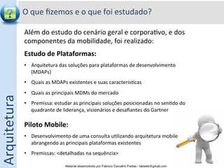O	
  que	
  ﬁzemos	
  e	
  o	
  que	
  foi	
  estudado?	
  

                  Além	
  do	
  estudo	
  do	
  cenário	
  geral	
  e	
  corpora5vo,	
  e	
  dos	
  
                  componentes	
  da	
  mobilidade,	
  foi	
  realizado:                                	
  




                  Estudo	
  de	
  Plataformas:	
  
                  •  Arquitetura	
  das	
  soluções	
  para	
  plataformas	
  de	
  desenvolvimento	
  
                     (MDAPs)	
  
                  •  Quais	
  as	
  MDAPs	
  existentes	
  e	
  suas	
  caracterís5cas	
  
                  •  Quais	
  as	
  principais	
  MDMs	
  do	
  mercado	
  
Arquitetura	
  




                  •  Premissa:	
  estudar	
  as	
  principais	
  soluções	
  posicionadas	
  no	
  sen5do	
  do	
  
                       quadrante	
  de	
  liderança,	
  visionários	
  e	
  desaﬁantes	
  do	
  Gartner	
  
                  	
  
                  Piloto	
  Mobile:	
  
                  •  Desenvolvimento	
  de	
  uma	
  consulta	
  u5lizando	
  arquitetura	
  mobile	
  
                     abrangendo	
  as	
  principais	
  plataformas	
  existentes	
  
                  •  Premissas:	
  <detalhadas	
  na	
  sequência>	
  

                                          Material desenvolvido por Fabricio Carvalho Freitas - fabweb@gmail.com!
 
