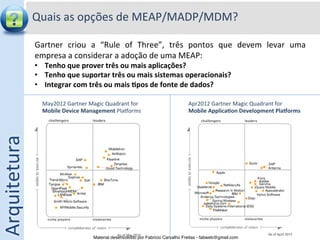 Quais	
  as	
  opções	
  de	
  MEAP/MADP/MDM?	
  

                  Gartner	
   criou	
   a	
   “Rule	
   of	
   Three”,	
   três	
   pontos	
   que	
   devem	
   levar	
   uma	
  
                  empresa	
  a	
  considerar	
  a	
  adoção	
  de	
  uma	
  MEAP:	
  
                  •  Tenho	
  que	
  prover	
  três	
  ou	
  mais	
  aplicações?	
  
                  •  Tenho	
  que	
  suportar	
  três	
  ou	
  mais	
  sistemas	
  operacionais?	
  
                  •  Integrar	
  com	
  três	
  ou	
  mais	
  0pos	
  de	
  fonte	
  de	
  dados?	
  
                  	
  
                         May2012	
  Gartner	
  Magic	
  Quadrant	
  for	
  	
                     Apr2012	
  Gartner	
  Magic	
  Quadrant	
  for	
  	
  
                         Mobile	
  Device	
  Management	
  Plaƒorms	
                             Mobile	
  Applica0on	
  Development	
  PlaForms	
  
                         	
                                                                       	
  
Arquitetura	
  




                                                    Material desenvolvido por Fabricio Carvalho Freitas - fabweb@gmail.com!
 