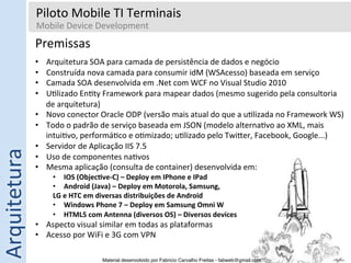 Piloto	
  Mobile	
  TI	
  Terminais	
  
                     Mobile	
  Device	
  Development	
  
                     	
  
                  Premissas	
  
                  	
  

                  •         Arquitetura	
  SOA	
  para	
  camada	
  de	
  persistência	
  de	
  dados	
  e	
  negócio	
  
                  •         Construída	
  nova	
  camada	
  para	
  consumir	
  idM	
  (WSAcesso)	
  baseada	
  em	
  serviço	
  
                  •         Camada	
  SOA	
  desenvolvida	
  em	
  .Net	
  com	
  WCF	
  no	
  Visual	
  Studio	
  2010	
  
                  •         U5lizado	
  En5ty	
  Framework	
  para	
  mapear	
  dados	
  (mesmo	
  sugerido	
  pela	
  consultoria	
  
                            de	
  arquitetura)	
  
                  •         Novo	
  conector	
  Oracle	
  ODP	
  (versão	
  mais	
  atual	
  do	
  que	
  a	
  u5lizada	
  no	
  Framework	
  WS)	
  
                  •         Todo	
  o	
  padrão	
  de	
  serviço	
  baseada	
  em	
  JSON	
  (modelo	
  alterna5vo	
  ao	
  XML,	
  mais	
  
                            intui5vo,	
  performá5co	
  e	
  o5mizado;	
  u5lizado	
  pelo	
  Twi‡er,	
  Facebook,	
  Google...)	
  
                  •         Servidor	
  de	
  Aplicação	
  IIS	
  7.5	
  
Arquitetura	
  




                  •         Uso	
  de	
  componentes	
  na5vos	
  
                  •         Mesma	
  aplicação	
  (consulta	
  de	
  container)	
  desenvolvida	
  em:	
  
                              •  IOS	
  (Objec0ve-­‐C)	
  –	
  Deploy	
  em	
  IPhone	
  e	
  IPad	
  
                              •  Android	
  (Java)	
  –	
  Deploy	
  em	
  Motorola,	
  Samsung,	
  
                              LG	
  e	
  HTC	
  em	
  diversas	
  distribuições	
  de	
  Android	
  
                              •  Windows	
  Phone	
  7	
  –	
  Deploy	
  em	
  Samsung	
  Omni	
  W	
  
                              •  HTML5	
  com	
  Antenna	
  (diversos	
  OS)	
  –	
  Diversos	
  devices	
  
                  •  Aspecto	
  visual	
  similar	
  em	
  todas	
  as	
  plataformas	
  
                  •  Acesso	
  por	
  WiFi	
  e	
  3G	
  com	
  VPN	
  

                                                  Material desenvolvido por Fabricio Carvalho Freitas - fabweb@gmail.com!
 