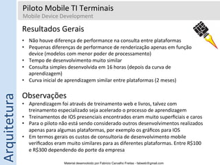 Piloto	
  Mobile	
  TI	
  Terminais	
  
                     Mobile	
  Device	
  Development	
  
                     	
  
                  Resultados	
  Gerais	
  
                  	
  

                  •  Não	
  houve	
  diferença	
  de	
  performance	
  na	
  consulta	
  entre	
  plataformas	
  
                  •  Pequenas	
  diferenças	
  de	
  performance	
  de	
  renderização	
  apenas	
  em	
  função	
  do	
  
                     device	
  (modelos	
  com	
  menor	
  poder	
  de	
  processamento)	
  
                  •  Tempo	
  de	
  desenvolvimento	
  muito	
  similar	
  
                  •  Consulta	
  simples	
  desenvolvida	
  em	
  16	
  horas	
  (depois	
  da	
  curva	
  de	
  
                     aprendizagem)	
  
                  •  Curva	
  inicial	
  de	
  aprendizagem	
  similar	
  entre	
  plataformas	
  (2	
  meses)	
  
Arquitetura	
  




                  Observações	
  
                  •  Aprendizagem	
  foi	
  através	
  de	
  treinamento	
  web	
  e	
  livros,	
  talvez	
  com	
  
                     treinamento	
  especializado	
  seja	
  acelerado	
  o	
  processo	
  de	
  aprendizagem	
  
                  •  Treinamentos	
  de	
  IOS	
  presenciais	
  encontrados	
  eram	
  muito	
  superﬁciais	
  e	
  caros	
  
                  •  Para	
  o	
  piloto	
  não	
  está	
  sendo	
  considerado	
  outros	
  desenvolvimentos	
  realizados	
  
                     apenas	
  para	
  algumas	
  plataformas,	
  por	
  exemplo	
  os	
  gráﬁcos	
  para	
  IOS	
  
                  •  Em	
  termos	
  gerais	
  os	
  custos	
  de	
  consultoria	
  de	
  desenvolvimento	
  mobile	
  
                     veriﬁcados	
  eram	
  muito	
  similares	
  para	
  as	
  diferentes	
  plataformas.	
  Entre	
  R$100	
  
                     e	
  R$300	
  dependendo	
  do	
  porte	
  da	
  empresa	
  

                                           Material desenvolvido por Fabricio Carvalho Freitas - fabweb@gmail.com!
 