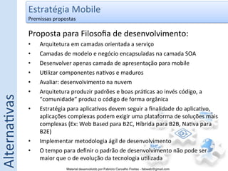 Estratégia	
  Mobile	
  
                  Premissas	
  propostas	
  

                  Proposta	
  para	
  Filosoﬁa	
  de	
  desenvolvimento:	
  
                  •     Arquitetura	
  em	
  camadas	
  orientada	
  a	
  serviço	
  
                  •     Camadas	
  de	
  modelo	
  e	
  negócio	
  encapsuladas	
  na	
  camada	
  SOA	
  
                  •     Desenvolver	
  apenas	
  camada	
  de	
  apresentação	
  para	
  mobile	
  
                  •     U5lizar	
  componentes	
  na5vos	
  e	
  maduros	
  
                  •     Avaliar:	
  desenvolvimento	
  na	
  nuvem	
  
                  •     Arquitetura	
  produzir	
  padrões	
  e	
  boas	
  prá5cas	
  ao	
  invés	
  código,	
  a	
  
Alterna5vas	
  




                        “comunidade”	
  produz	
  o	
  código	
  de	
  forma	
  orgânica	
  
                  •     Estratégia	
  para	
  aplica5vos	
  devem	
  seguir	
  a	
  ﬁnalidade	
  do	
  aplica5vo,	
  
                        aplicações	
  complexas	
  podem	
  exigir	
  uma	
  plataforma	
  de	
  soluções	
  mais	
  
                        complexas	
  (Ex:	
  Web	
  Based	
  para	
  B2C,	
  Híbrida	
  para	
  B2B,	
  Na5va	
  para	
  
                        B2E)	
  
                  •     Implementar	
  metodologia	
  ágil	
  de	
  desenvolvimento	
  
                  •     O	
  tempo	
  para	
  deﬁnir	
  o	
  padrão	
  de	
  desenvolvimento	
  não	
  pode	
  ser	
  
                        maior	
  que	
  o	
  de	
  evolução	
  da	
  tecnologia	
  u5lizada	
  
                                      Material desenvolvido por Fabricio Carvalho Freitas - fabweb@gmail.com!
 