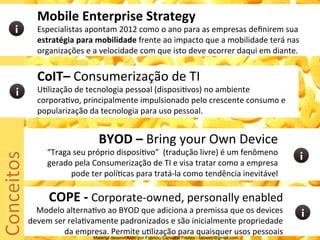 Mobile	
  Enterprise	
  Strategy	
  
                   Especialistas	
  apontam	
  2012	
  como	
  o	
  ano	
  para	
  as	
  empresas	
  deﬁnirem	
  sua	
  
                   estratégia	
  para	
  mobilidade	
  frente	
  ao	
  impacto	
  que	
  a	
  mobilidade	
  terá	
  nas	
  
                   organizações	
  e	
  a	
  velocidade	
  com	
  que	
  isto	
  deve	
  ocorrer	
  daqui	
  em	
  diante.	
  	
  


                   CoIT–	
  Consumerização	
  de	
  TI	
  
                   U5lização	
  de	
  tecnologia	
  pessoal	
  (disposi5vos)	
  no	
  ambiente	
  
                   corpora5vo,	
  principalmente	
  impulsionado	
  pelo	
  crescente	
  consumo	
  e	
  
                   popularização	
  da	
  tecnologia	
  para	
  uso	
  pessoal.	
  	
  


                                            BYOD	
  –	
  Bring	
  your	
  Own	
  Device	
  
Conceitos	
  




                       “Traga	
  seu	
  próprio	
  disposi5vo”	
  	
  (tradução	
  livre)	
  é	
  um	
  fenômeno	
  
                       gerado	
  pela	
  Consumerização	
  de	
  TI	
  e	
  visa	
  tratar	
  como	
  a	
  empresa	
  
                             pode	
  ter	
  polí5cas	
  para	
  tratá-­‐la	
  como	
  tendência	
  inevitável	
  

                        COPE	
  -­‐	
  Corporate-­‐owned,	
  personally	
  enabled	
  
                  Modelo	
  alterna5vo	
  ao	
  BYOD	
  que	
  adiciona	
  a	
  premissa	
  que	
  os	
  devices	
  
                devem	
  ser	
  rela5vamente	
  padronizados	
  e	
  são	
  inicialmente	
  propriedade	
  
                            da	
  empresa.	
  Permite	
  u5lização	
  para	
  quaisquer	
  usos	
  pessoais	
  
                                          Material desenvolvido por Fabricio Carvalho Freitas - fabweb@gmail.com!
 