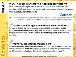 MEAP	
         MEAP	
  =	
  Mobile	
  Enterprise	
  Applica0on	
  PlaForm	
  
                É	
  um	
  conjunto	
  abrangente	
  de	
  produtos	
  e	
  serviços	
  que	
  fornecem	
  uma	
  
                abordagem	
  holís5ca	
  que	
  as	
  empresas	
  podem	
  usar	
  para	
  construir	
  e	
  executar	
  
                a	
  sua	
  estratégia	
  para	
  mobilidade.	
  
                	
  
                       MEAP	
  foi	
  um	
  termo	
  criado	
  pelo	
  Gartner	
  em	
  2008	
  e	
  subs5tuiu	
  o	
  termo	
  “mul5-­‐channel	
  access	
  
                                        gateway”	
  quando	
  o	
  assunto	
  Mobile	
  se	
  tornou	
  mais	
  relevante	
  estrategicamente.	
  
                	
  
                	
  

                	
  	
  	
  	
  	
  	
  	
  	
  MADP	
  =	
  Mobile	
  Applica0on	
  Development	
  PlaForm	
  
                Em	
  abril	
  de	
  2012	
  o	
  Gartner	
  renomeou	
  o	
  tópico	
  MEAP	
  para	
  MADP	
  (Mobile	
  
                Applica0on	
  Development	
  PlaForm)	
  para	
  tratar	
  especiﬁcamente	
  de	
  plataformas	
  
                de	
  aplica5vo	
  e	
  tratando	
  a	
  MDM	
  (Mobile	
  Device	
  Management)	
  de	
  forma	
  mais	
  
                especíﬁca.	
  
Conceitos	
  




                	
  
                	
  
                	
  	
  	
  	
  	
  	
  	
  MDM	
  =	
  Mobile	
  Device	
  Management	
  
                É	
  o	
  Gerenciamento	
  	
  de	
  Disposi0vos	
  Móveis.	
  Uma	
  solução	
  de	
  MADP	
  pode	
  conter	
  
                ou	
  não	
  uma	
  solução	
  de	
  MDM	
  integrada,	
  porém	
  este	
  é	
  ponto	
  é	
  apontado	
  como	
  
                um	
  diferencial	
  na	
  avaliação	
  do	
  Gartner	
  na	
  avaliação	
  de	
  soluções	
  MADP.	
  
                	
  
                                                  Material desenvolvido por Fabricio Carvalho Freitas - fabweb@gmail.com!
 