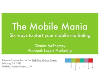 The Mobile Mania
       Six ways to start your mobile marketing

                             Charles McEnerney
                         Principal, Layers Marketing

Presented to members of the Berkshire Visitors Bureau
February 29, 2012
Pittsﬁeld, Massachusetts, USA
 