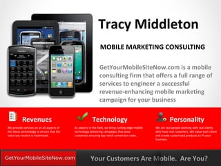 Tracy Middleton
                                                               MOBILE MARKETING CONSULTING

                                                               GetYourMobileSiteNow.com is a mobile
                                                               consulting firm that offers a full range of
                                                               services to engineer a successful
                                                               revenue-enhancing mobile marketing
                                                               campaign for your business

           Revenues                                      Technology                                           Personality
We provide services on an all aspects of    As experts in the field, we bring cutting-edge mobile   We are real people working with real clients
the latest technololgy to ensure that the   technology delivering campaigns that wow                who have real customers. We value each client
value you receive is maximized.             customers ensuring top notch conversion rates.          and create customized products to fit your
                                                                                                    business.




YOURLOGO
MOBILE MARKETING SOLUTIONS                              Your Customers Are Mobile. Are You?
 
