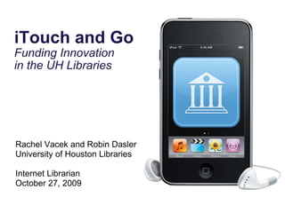 iTouch and Go Funding Innovation  in the UH Libraries Rachel Vacek and Robin Dasler University of Houston Libraries Internet Librarian October 27, 2009 