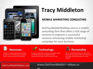 Tracy Middleton
                                                               MOBILE MARKETING CONSULTING

                                                               GetYourMobileSiteNow.com is a mobile
                                                               consulting firm that offers a full range of
                                                               services to engineer a successful
                                                               revenue-enhancing mobile marketing
                                                               campaign for your business

          Revenues                                       Technology                                           Personality
Revenues are guaranteed and we provide      As experts in the field, we bring cutting-edge mobile   We are real people working with real clients
services on an incentive scheme to ensure   technology delivering campaigns that wow                who have real customers. We value each client
that the value you receive is maximized.    customers ensuring top notch conversion rates.          and create customized products to fit your
                                                                                                    business.




YOURLOGO                                              www.GetYourMobileSiteNow.co
MOBILE MARKETING SOLUTIONS
 