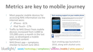 Metrics are key to mobile journeyMost popular mobile devices for accessing NHS information via the internet were:iPhone - 61%iPod Touch - 17%Traffic to NHS Direct from mobile devices increased from 3,000 to 155,000 users a month in the last year, so developed a mobile optimised contentNHS Direct app – symptoms checker to launch June 2011Quit smoking app launched in 2010, along with alcohol units app 