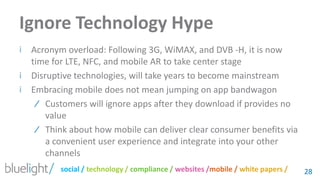Ignore Technology HypeAcronym overload: Following 3G, WiMAX, and DVB -H, it is now time for LTE, NFC, and mobile AR to take center stageDisruptive technologies, will take years to become mainstreamEmbracing mobile does not mean jumping on app bandwagonCustomers will ignore apps after they download if provides no valueThink about how mobile can deliver clear consumer benefits via a convenient user experience and integrate into your other channels 28