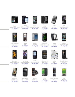 Apple           imate            Apple           HTC               HTC             HTC
iPhone 3GS 32GB   Ultimate 9502   iphone 3G 16GB     Touch Pro         TyTN II      Touch Diamond
   Rs. 79,990       Rs. 67,000      Rs. 56,000       Rs. 55,000      Rs. 52,650       Rs. 52,350




 Sony Ericsson        Nokia           imate           Samsung          Nokia            Apple
  Satio Idou           E90           JasJam        i8000 Omnia II      N900         iphone 3G 8GB
   Rs. 52,000       Rs. 50,000      Rs. 49,600       Rs. 49,500      Rs. 49,500       Rs. 49,000




   Samsung          Samsung           imate          BlackBerry        Nokia        Sony Ericsson
i8910 Omnia HD    M8910 Pixon12   Ultimate 8150      Bold 9000          N97            W902
   Rs. 48,000       Rs. 48,000      Rs. 45,000       Rs. 45,000      Rs. 44,500       Rs. 43,500




   Samsung         BlackBerry         Nokia             HTC         Sony Ericsson       HTC
  i900 Omnia       Curve 8900        N97 mini          P4350            Aino           P3350
   Rs. 42,500       Rs. 40,000      Rs. 39,800       Rs. 39,500      Rs. 39,000       Rs. 38,000
 