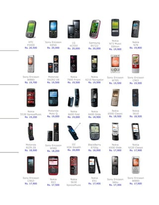 Nokia
      HTC          Sony Ericsson      LG           Samsung                           Nokia
                                                                   N73 Music
     P3400            K850i          KC550          B5722                             N78
                                                                    Edition
   Rs. 20,500       Rs. 20,000     Rs. 20,000      Rs. 20,000                      Rs. 19,800
                                                                   Rs. 19,900




 Sony Ericsson       Motorola        Nokia           Nokia        Sony Ericsson   Sony Ericsson
    W880i           RAZR2 V8       7900 Prism    6210 Navigator      W705            C903
   Rs. 19,700       Rs. 19,500     Rs. 19,500      Rs. 19,500      Rs. 19,500      Rs. 19,500




     Nokia           Motorola         Nokia          Nokia           Nokia           Nokia
5530 XpressMusic     Moto Q         6600 Fold      6600 Slide     6500 Classic       5610
   Rs. 19,200       Rs. 19,000     Rs. 19,000      Rs. 18,900      Rs. 18,500      Rs. 18,500




    Motorola       Sony Ericsson       O2          BlackBerry        Nokia           Nokia
    RIZR Z8           W980         XDA Stealth       8700g         6500 Slide     6220 Classic
   Rs. 18,500       Rs. 18,200     Rs. 18,000      Rs. 18,000      Rs. 17,900      Rs. 17,900




 Sony Ericsson                                       Nokia                        Sony Ericsson
                      Nokia           Nokia                       Sony Ericsson
    C902i                                             E51                            W890i
                       E63            5630                            Jalou
   Rs. 17,900                                      Rs. 17,400                      Rs. 17,000
                    Rs. 17,500     XpressMusic                     Rs. 17,300
 