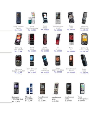 Sony Ericsson        Nokia             Nokia       Sony Ericsson         Nokia           Samsung
    W595         7510 Supernova         6120           C510                N72           S7330 Soul
  Rs. 14,000        Rs. 14,000       Rs. 13,900      Rs. 13,600        Rs. 13,500        Rs. 13,500




   Samsung            Nokia            Nokia            LG                Nokia          Samsung
  Star S5230          5310           3600 slide        KF510               X3           S3653 Corby
  Rs. 13,500        Rs. 13,100       Rs. 12,900      Rs. 12,860        Rs. 12,800        Rs. 12,700




                  Sony Ericsson        Nokia          Trend           Sony Ericsson
   Samsung                                                                                 Nokia
                     K550i           7500 Prism   PERFFECT T786i         W610i
B3210 CorbyTXT                                                                             6303
                    Rs. 12,200       Rs. 12,000      Rs. 12,000        Rs. 11,600
  Rs. 12,300                                                                             Rs. 11,500




Samsung          Motorola         Sony Ericsson   Sony Ericsson     Sony Ericsson     Nokia
C5212 DUOS       KRAZR K1         K770i           W395              K530i             7310 Supernova
                 Rs. 11,300       Rs. 11,300      Rs. 11,200        Rs. 11,100        Rs. 11,000
Rs. 11,400
 