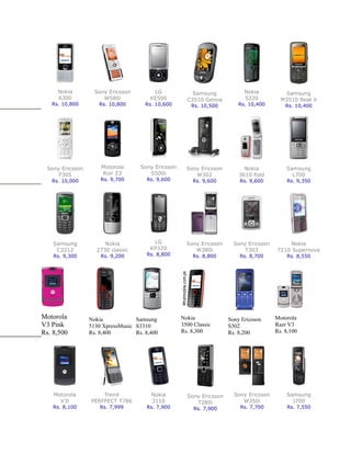 Nokia         Sony Ericsson         LG             Samsung             Nokia          Samsung
     6300             W580i             KE500         C3510 Genoa           5220          M3510 Beat b
   Rs. 10,800       Rs. 10,800        Rs. 10,600        Rs. 10,500        Rs. 10,400        Rs. 10,400




 Sony Ericsson       Motorola       Sony Ericsson     Sony Ericsson         Nokia           Samsung
     F305            Rizr Z3           S500i             W302             3610 Fold           L700
   Rs. 10,000        Rs. 9,700        Rs. 9,600         Rs. 9,600         Rs. 9,600         Rs. 9,350




    Samsung           Nokia              LG           Sony Ericsson     Sony Ericsson        Nokia
     C3212         2730 classic         KP320            W380i              T303        7210 Supernova
    Rs. 9,300        Rs. 9,200        Rs. 8,800         Rs. 8,800         Rs. 8,700         Rs. 8,550




Motorola         Nokia            Samsung           Nokia             Sony Ericsson     Motorola
V3 Pink          5130 XpressMusic S3310             3500 Classic      S302              Razr V3
Rs. 8,500        Rs. 8,400        Rs. 8,400         Rs. 8,300         Rs. 8,200         Rs. 8,100




    Motorola         Trend              Nokia         Sony Ericsson     Sony Ericsson       Samsung
      V3i        PERFFECT T786          3110             T280i             W350i              J700
    Rs. 8,100        Rs. 7,999        Rs. 7,900          Rs. 7,900        Rs. 7,700         Rs. 7,550
 