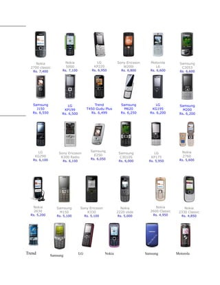 Nokia               Nokia               LG             Sony Ericsson      Motorola        Samsung
  2700 classic           5000               KP220              W200i             L6             C3053
   Rs. 7,400         Rs. 7,100            Rs. 6,950           Rs. 6,800       Rs. 6,600        Rs. 6,600




   Samsung              LG                 Trend              Samsung             LG           Samsung
     J150             KP199            T450 Gudu Plus           M620           KG195             M200
   Rs. 6,550         Rs. 6,500           Rs. 6,499            Rs. 6,250       Rs. 6,200        Rs. 6,200




     LG                                  Samsung                                                Nokia
                   Sony Ericsson                             Samsung            LG
    KG290                                  E250                                                 2760
                    R300 Radio                                C3010S           KP175
   Rs. 6,100                             Rs. 6,050                                            Rs. 5,600
                     Rs. 6,100                               Rs. 6,000        Rs. 5,950




   Nokia          Samsung        Sony Ericsson                Nokia              Nokia           Nokia
   2630            M150             K330                    2220 slide        2600 Classic    2330 Classic
  Rs. 5,200       Rs. 5,100           Rs. 5,100             Rs. 5,000           Rs. 4,950       Rs. 4,850




Trend          Samsung
                                 LG                 Nokia                   Samsung          Motorola
 