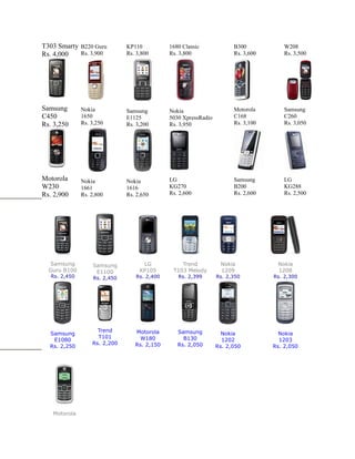T303 Smarty B220 Guru          KP110          1680 Classic             B300            W208
Rs. 4,000   Rs. 3,900          Rs. 3,800      Rs. 3,800                Rs. 3,600       Rs. 3,500




Samsung        Nokia           Samsung        Nokia                    Motorola        Samsung
C450           1650            E1125          5030 XpressRadio         C168            C260
Rs. 3,250      Rs. 3,250       Rs. 3,200      Rs. 3,950                Rs. 3,100       Rs. 3,050




Motorola       Nokia           Nokia          LG                       Samsung         LG
W230           1661            1616           KG270                    B200            KG288
Rs. 2,900      Rs. 2,800       Rs. 2,650      Rs. 2,600                Rs. 2,600       Rs. 2,500




  Samsung          Samsung           LG           Trend           Nokia             Nokia
  Guru B100         E1100           KP105      T103 Melody        1209              1208
   Rs. 2,450       Rs. 2,450      Rs. 2,400      Rs. 2,399       Rs. 2,350         Rs. 2,300




                     Trend        Motorola       Samsung
  Samsung                                                          Nokia             Nokia
                     T101           W180           B130
   E1080                                                           1202              1203
                   Rs. 2,200      Rs. 2,150      Rs. 2,050
  Rs. 2,250                                                      Rs. 2,050         Rs. 2,050




   Motorola
 