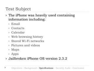 Test Subject
   The iPhone was heavily used containing
    information including:
       Email
       Contacts
       Calendar
       Web browsing history
       Stored Wi-Fi networks
       Pictures and videos
       Maps
       Apps
   Jailbroken iPhone OS version 2.3.2

        Objectives – Background – Specifications – Security Audit - Conclusion
 