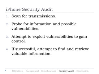 iPhone Security Audit
1.   Scan for transmissions.

2.   Probe for information and possible
     vulnerabilities.

3.   Attempt to exploit vulnerabilities to gain
     control.

4.   If successful, attempt to find and retrieve
     valuable information.



     Objectives – Background – Specifications – Security Audit - Conclusion
 