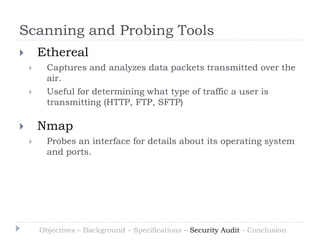 Scanning and Probing Tools
       Ethereal
         Captures and analyzes data packets transmitted over the
          air.
         Useful for determining what type of traffic a user is
          transmitting (HTTP, FTP, SFTP)

       Nmap
         Probes an interface for details about its operating system
          and ports.




        Objectives – Background – Specifications – Security Audit - Conclusion
 