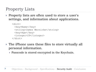 Property Lists
   Property lists are often used to store a user's
    settings, and information about applications.
        <dict>
          <key>Name</key>
          <string>James Wernicke</string>
          <key>Age</key>
          <integer>29</integer>
        </dict>

   The iPhone uses these files to store virtually all
    personal information.
       Passcode is stored encrypted in the Keychain.




        Objectives – Background – Specifications – Security Audit - Conclusion
 