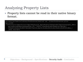 Analyzing Property Lists
   Property lists cannot be read in their native binary
    format.
private/var/mobile/Library/Preferences/mobile$ cat .GlobalPreferences.plist
bplist00Ö
*[TVOutStatus[AppleLocale^AppleKeyboards_AppleKeyboardsExpanded^AppleLanguages_SBFor
   mattedPhoneNumberÿÿÿÿÿÿÿÿUen_US¡¯!"#$%&'()RenResRjaRfrRdeRnlRitRptUpt-
   PTRdaRfiRnbRsvRkoWzh-HansWzh-HantRruRplRtrRukRarRhrRcsRelRheRroRskRthRidRms_1
   (858) 603-5873




      Objectives – Background – Specifications – Security Audit - Conclusion
 