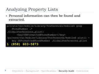 Analyzing Property Lists
   Personal information can then be found and
    extracted.
private/var/mobile/Library/Preferences/mobile$ grep
   PhoneNumber .*
.GlobalPreferences.plist:
       <key>SBFormattedPhoneNumber</key>
/private/var/mobile/Library/Preferences/mobile$ plutil -
   key SBFormattedPhoneNumber .GlobalPreferences.plist
1 (858) 603-5873




     Objectives – Background – Specifications – Security Audit - Conclusion
 