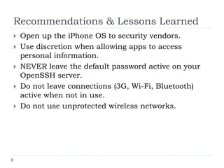 Recommendations & Lessons Learned
   Open up the iPhone OS to security vendors.
   Use discretion when allowing apps to access
    personal information.
   NEVER leave the default password active on your
    OpenSSH server.
   Do not leave connections (3G, Wi-Fi, Bluetooth)
    active when not in use.
   Do not use unprotected wireless networks.
 