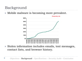 Background
   Mobile malware is becoming more prevalent.




   Stolen information includes emails, text messages,
    contact lists, and browser history.


     Objectives – Background – Specifications – Security Audit - Conclusion
 