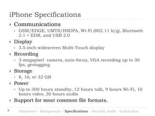 iPhone Specifications
   Communications
       GSM/EDGE, UMTS/HSDPA, Wi-Fi (802.11 b/g), Bluetooth
        2.1 + EDR, and USB 2.0
   Display
       3.5-inch widescreen Multi-Touch display
   Recording
       3-megapixel camera, auto-focus, VGA recording up to 30
        fps, geotagging
   Storage
       8, 16, or 32 GB
   Power
       Up to 300 hours standby, 12 hours talk, 9 hours Wi-Fi, 10
        hours video, 30 hours audio
   Support for most common file formats.

        Objectives – Background – Specifications – Security Audit - Conclusion
 
