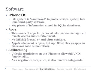 Software
   iPhone OS
       File system is “sandboxed” to protect critical system files
        from third-party software.
       Key pieces of information stored in SQLite databases.
   Apps
       Thousands of apps for personal information management,
        remote access and entertainment.
       No (official) firewall or anti-virus software.
       App development is open, but App Store checks apps for
        malicious code before release.
   Jailbreaking
       Unlocks restrictions on the iPhone to allow full UNIX
        functionality.
       As a negative consequence, it also removes safeguards.


        Objectives – Background – Specifications – Security Audit - Conclusion
 
