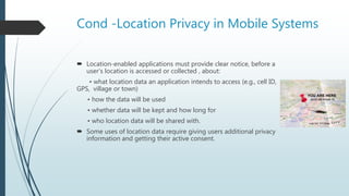 Cond -Location Privacy in Mobile Systems
 Location-enabled applications must provide clear notice, before a
user’s location is accessed or collected , about:
• what location data an application intends to access (e.g., cell ID,
GPS, village or town)
• how the data will be used
• whether data will be kept and how long for
• who location data will be shared with.
 Some uses of location data require giving users additional privacy
information and getting their active consent.
 