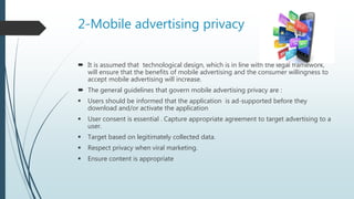 2-Mobile advertising privacy
 It is assumed that technological design, which is in line with the legal framework,
will ensure that the benefits of mobile advertising and the consumer willingness to
accept mobile advertising will increase.
 The general guidelines that govern mobile advertising privacy are :
 Users should be informed that the application is ad-supported before they
download and/or activate the application
 User consent is essential . Capture appropriate agreement to target advertising to a
user.
 Target based on legitimately collected data.
 Respect privacy when viral marketing.
 Ensure content is appropriate
 