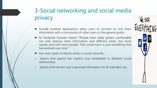 3-Social networking and social media
privacy
 Socially enabled applications allow users to connect to and share
information with a community of other users or the general public.
 As facebook founder stated (“People have really gotten comfortable
not only sharing more information and different kinds, but more
openly and with more people. That social norm is just something that
has evolved over time.”
 two main types of attacks exists in social networks :
o attacks that exploit the implicit trust embedded in declared social
relationships
o attacks that harvest user’s personal information for ill-intended use.
 