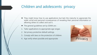 Children and adolescents privacy
 They might know how to use applications but lack the maturity to appreciate the
wider social and personal consequences of revealing their personal information or
allowing others to collect and use it.
 The general guidelines set by GSMA are :
1. Tailor applications to appropriate age ranges
2. Set privacy protective default settings
3. Comply with laws on the protection of children.
4. Age verify where possible and appropriate
 