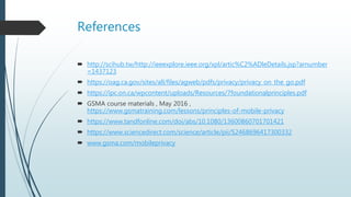 References
 http://scihub.tw/http://ieeexplore.ieee.org/xpl/artic%C2%ADleDetails.jsp?arnumber
=1437123
 https://oag.ca.gov/sites/all/files/agweb/pdfs/privacy/privacy_on_the_go.pdf
 https://ipc.on.ca/wpcontent/uploads/Resources/7foundationalprinciples.pdf
 GSMA course materials , May 2016 ,
https://www.gsmatraining.com/lessons/principles-of-mobile-privacy
 https://www.tandfonline.com/doi/abs/10.1080/13600860701701421
 https://www.sciencedirect.com/science/article/pii/S2468696417300332
 www.gsma.com/mobileprivacy
 