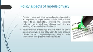 Policy aspects of mobile privacy
• General privacy policy is a comprehensive statement of
a company’s or organization’s policies and practices
related to an application, covering the accessing,
collecting, using, disclosing, sharing, and otherwise
handling of personally identifiable data.
• Privacy controls are settings available within an app or
an operating system that allow users to make or revise
choices offered in the general privacy policy about the
collection of their personal identifiable data
 