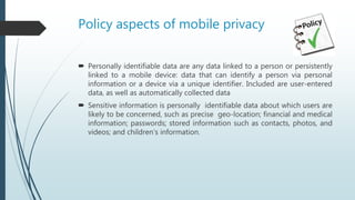 Policy aspects of mobile privacy
 Personally identifiable data are any data linked to a person or persistently
linked to a mobile device: data that can identify a person via personal
information or a device via a unique identifier. Included are user-entered
data, as well as automatically collected data
 Sensitive information is personally identifiable data about which users are
likely to be concerned, such as precise geo-location; financial and medical
information; passwords; stored information such as contacts, photos, and
videos; and children’s information.
 