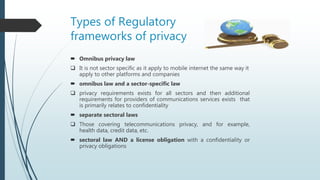 Types of Regulatory
frameworks of privacy
 Omnibus privacy law
 It is not sector specific as it apply to mobile internet the same way it
apply to other platforms and companies
 omnibus law and a sector-specific law
 privacy requirements exists for all sectors and then additional
requirements for providers of communications services exists that
is primarily relates to confidentiality
 separate sectoral laws
 Those covering telecommunications privacy, and for example,
health data, credit data, etc.
 sectoral law AND a license obligation with a confidentiality or
privacy obligations
 