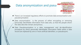 Data anonymization and pseudonymisation
 There is an increased regulatory efforts to promote data anonymization and
pseudonymisation
 Data anonymization is the process of either encrypting or removing
personally identifiable information from data sets, so that the people whom
the data describe remain anonymous.
 Data Pseudonymization is a data management and de-identification
procedure by which personally identifiable information fields within a data
record are replaced by one or more artificial identifiers, or pseudonyms.
 